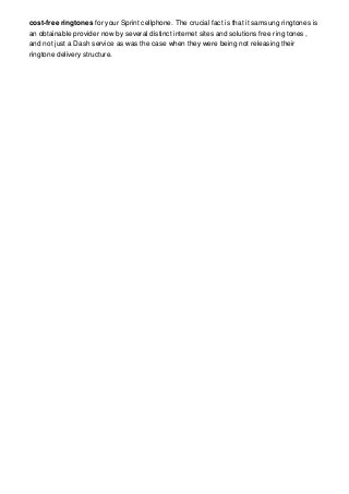 cost-free ringtones for your Sprint cellphone. The crucial fact is that it samsung ringtones is
an obtainable provider now by several distinct internet sites and solutions free ring tones ,
and not just a Dash service as was the case when they were being not releasing their
ringtone delivery structure.

 