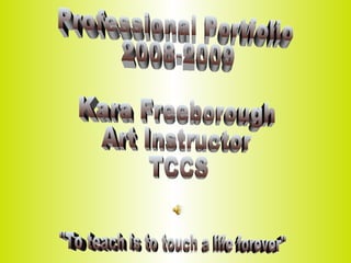 Professional Portfolio  2008-2009 Kara Freeborough Art Instructor  TCCS &quot;To teach is to touch a life forever&quot; 