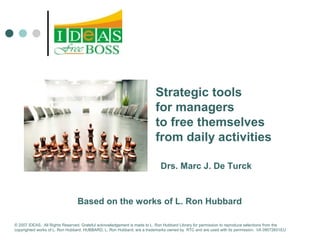 Strategic tools 
for managers 
to free themselves 
from daily activities 
Drs. Marc J. De Turck 
Based on the works of L. Ron Hubbard 
© 2007 IDEAS. All Rights Reserved. Grateful acknowledgement is made to L. Ron Hubbard Library for permission to reproduce selections from the 
copyrighted works of L. Ron Hubbard. HUBBARD, L. Ron Hubbard, are a trademarks owned by RTC and are used with its permission. I/A 09072601EU 
 