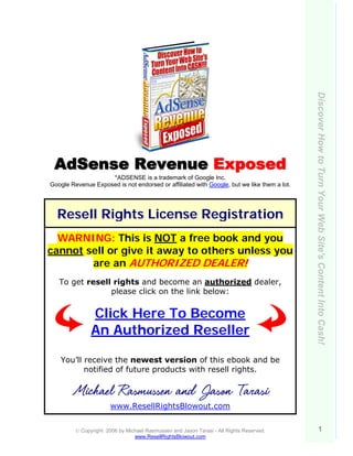 Discover How to Turn Your Web Site's Content Into Cash!
 AdS ense Revenue E xposed
                    *ADSENSE is a trademark of Google Inc.
Google Revenue Exposed is not endorsed or affiliated with Google, but we like them a lot.




  Resell Rights License Registration
  WARNING: This is NOT a free book and you
cannot sell or give it away to others unless you
        are an AUTHORIZED DEALER!
   To get resell rights and become an authorized dealer,
                please click on the link below:


               Click Here To Become
               An Authorized Reseller

    You’ll receive the newest version of this ebook and be
           notified of future products with resell rights.

        Michael Rasmussen and Jason Tarasi
                       www.ResellRightsBlowout.com


         © Copyright 2006 by Michael Rasmussen and Jason Tarasi - All Rights Reserved.                 1
                                www.ResellRightsBlowout.com
 