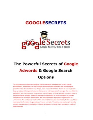 GOOGLESECRETS




The Powerful Secrets of Google
          Adwords & Google Search
                                        Options
The information and resources provided in this documentation are based upon current Internet
environments. The Internet is an ever changing environment and because of that the information
presented in this documentation may change, cease or expand with time. We will do our very best to
keep up to date with sequential volumes. We cannot be held responsible for changes that may affect the
applicability and effectiveness of these services and techniques. While all attempts have been made to
verify information provided, the author assumes no responsibility for errors, omissions, or contrary
interpretation of the subject matter herein. Any perceived slights of peoples or organizations are
unintentional. The purchaser or reader of this documentation assumes responsibility for the use of these
materials and information. No guarantees of income are made. The author reserves the right to make
changes and assumes no responsibility or liability whatsoever on behalf of any purchaser or reader of
these materials.




                                                     1
 