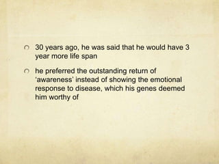 30 years ago, he was said that he would have 3
year more life span

he preferred the outstanding return of
„awareness‟ instead of showing the emotional
response to disease, which his genes deemed
him worthy of
 