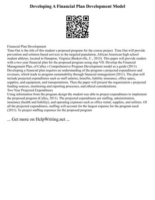 Developing A Financial Plan Development Model
Financial Plan Development
Time Out is the title of this student s proposed program for the course project. Time Out will provide
prevention and solution based services to the targeted population, African American high school
student athletes, located in Hampton, Virginia (Baskerville, C., 2015). This paper will provide readers
with a two year financial plan for the proposed program using step VII: Develop the Financial
Management Plan, of Calley s Comprehensive Program Development model as a guide (2011).
Developing a financial plan requires an understanding of the program s projected expenditures and
revenues, which leads to program sustainability through financial management (2011). The plan will
include projected expenditures such as staff salaries, benefits, liability insurance, office space,
supplies, and equipment, and transportations. Then the paper will present the organization s projected
funding sources, monitoring and reporting processes, and ethical considerations.
Two Year Projected Expenditures
Using information from the program design the student was able to project expenditures to implement
the proposed program (Calley, 2011). The projected expenditures are staffing, administration,
insurance (health and liability), and operating expenses such as office rental, supplies, and utilities. Of
all the projected expenditures, staffing will account for the largest expense for the program need
(2011). To project staffing expenses for the proposed program
... Get more on HelpWriting.net ...
 