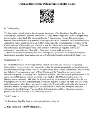 Colonial Rule of the Dominican Republic Essays
In The Beginning
The first instance of colonialism forced upon the inhabitants of the Dominican Republic was the
discovery by Christopher Columbus on October 12, 1492. Ernesto Sagas and Orlando Inoa presented
the interaction in their book The Dominican People: A Documentary History. The confrontation
between these two diametrically opposed cultures proved to be far from equal; the Amerindians Stone
Age culture was no match for European military technology. The initial encounter took place on the
Caribbean island of Hispaniola, part of which is now the Dominican Republic (Inoa pg. 1). This was
the first step in a trek through five and a half centuries of Dominican Republic history, and
unfortunately much of it was filled with ... Show more content on Helpwriting.net ...
2). Hence the discussion of colonialism could no longer be a question of the Western Hemisphere
remaining an untouched Eden; rather, one can only chronicle the repercussions of this fated event.
Independence, Part 1
In 1821 the Dominicans rebelled against their Spanish colonizers, and succeeded in declaring
independence. However, it was only nine weeks before the country was again forced to submit to the
rule of another sovereign nation, Haiti. As Jan Lundius and Mats Lundahl stated in their book Peasants
and Religion: A socioeconomic study of Dios Olivorio and the Palma Sola Movement in the
Dominican Republic: In February 1822, the Haitian president, Jean Pierre Boyer; gained control of the
entire island of Hispaniola without resistance, at the head of a 12,000 man invading army. The
Haitians were to stay until 1844, when the Spanish speaking population which had revolted the year
before proclaimed the free and independent Dominican Republic (Lundahl pg. 425). This was a very
radical occupation, where Boyer attempted to reshape the Dominican Republic to how he thought it
should be. One of his largest projects, was the confiscation of church and immigrant lands, and
subsequently its redistribution. This, coupled with the destruction of large plantations, created a
peasant class for the first time in the Dominican Republic.
The U.S. Attacks
The Dominican Republic faced invasion yet again from one of its
... Get more on HelpWriting.net ...
 