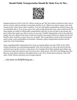 Should Public Transportation Should Be Made Free In The...
Imagine being lost in New York City. Where would you go? My first instinct would be to hail a taxi or
get on a train or subway and take it somewhere familiar to me. What if you had no money, then what
would you do? I don t know what I would do. You can t take public transportation without money, but
you should be able to. Even if you weren t lost, and you had somewhere to go, what would you do? So
many people are unable to afford public transportation, that they are just not able to get around, and
get to where they need to go, like to work or to an event. If public transportation were to be made free,
people who can t afford a train ticket would now be able to get around. Moreover, despite the obvious
benefits, there would be no more crazy city car traffic. This would help to conserve the environment,
and to create a safer and healthier environment. Therefore, public transportation should in fact be
made free in the United States.
Issues regarding public transportation have been an ongoing debate since the 1950s. In the 1950s,
African Americans were discriminated against; They were not able to to ride in the front of the bus
and had to give up their seat for a white person. For example, Rosa Parks sparked much debate and
controversy when she refused to give her seat up for a white person. This led to the Montgomery Bus
Boycott, when blacks refused to ride public busses at all. Now, Social Justice advocate, Tyler Falk
states: While African Americans are no longer required
... Get more on HelpWriting.net ...
 