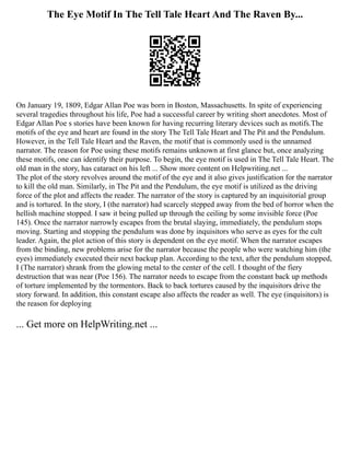 The Eye Motif In The Tell Tale Heart And The Raven By...
On January 19, 1809, Edgar Allan Poe was born in Boston, Massachusetts. In spite of experiencing
several tragedies throughout his life, Poe had a successful career by writing short anecdotes. Most of
Edgar Allan Poe s stories have been known for having recurring literary devices such as motifs.The
motifs of the eye and heart are found in the story The Tell Tale Heart and The Pit and the Pendulum.
However, in the Tell Tale Heart and the Raven, the motif that is commonly used is the unnamed
narrator. The reason for Poe using these motifs remains unknown at first glance but, once analyzing
these motifs, one can identify their purpose. To begin, the eye motif is used in The Tell Tale Heart. The
old man in the story, has cataract on his left ... Show more content on Helpwriting.net ...
The plot of the story revolves around the motif of the eye and it also gives justification for the narrator
to kill the old man. Similarly, in The Pit and the Pendulum, the eye motif is utilized as the driving
force of the plot and affects the reader. The narrator of the story is captured by an inquisitorial group
and is tortured. In the story, I (the narrator) had scarcely stepped away from the bed of horror when the
hellish machine stopped. I saw it being pulled up through the ceiling by some invisible force (Poe
145). Once the narrator narrowly escapes from the brutal slaying, immediately, the pendulum stops
moving. Starting and stopping the pendulum was done by inquisitors who serve as eyes for the cult
leader. Again, the plot action of this story is dependent on the eye motif. When the narrator escapes
from the binding, new problems arise for the narrator because the people who were watching him (the
eyes) immediately executed their next backup plan. According to the text, after the pendulum stopped,
I (The narrator) shrank from the glowing metal to the center of the cell. I thought of the fiery
destruction that was near (Poe 156). The narrator needs to escape from the constant back up methods
of torture implemented by the tormentors. Back to back tortures caused by the inquisitors drive the
story forward. In addition, this constant escape also affects the reader as well. The eye (inquisitors) is
the reason for deploying
... Get more on HelpWriting.net ...
 