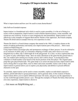 Examples Of Improvisation In Drama
What is improvisation and how can it be used to create drama/theatre?
Jade Sullivan Extended response
Improvisation is a foundational style which is used to create ensembles, it is the art of being in a
scene/s with no preparation. Improvisation is used to Refine theatrical pieces, create ensemble, and
extend our own creativity. It forces us react imaginatively and immediately. Improvisation is used
effectively in the examples of Augusto Boal and his Theatre of the oppressed , the French company
Theatre Du Soliel and an example from my own experience in class.
Theatre Du Soleil is a French drama company that started in the 1960 s, it employs drama as the
means of making performance and mainly uses improvisations part of the process ... Show more
content on Helpwriting.net ...
Using improvisation encourages play and spontaneous exchange of ideas/ process. It can be referred to
as an extension of child s play as it stimulates offspring of child s play and it forces us to react
imaginatively to offers; like a child might do in the playground. As a class, we have explored this idea
in a game we play called Space Jump , there are many alterations to the game but the general idea is
this; one student starts miming an everyday activity and is told to freeze. A second player then
volunteers to build another scene based on the frozen position of the first player. The original space
jump then gets played backwards. This game helps us as actors develop necessary improvisation skills
such as being able to accept offers, react to others and create ensemble. Games such as these, and
improvisation in general allows you to explore your physicality and abilities to present different
characters on the spot.
To conclude, improvisation can be used to creates ensemble, explore an individuals expressive
abilities, polish Individual or group performance, and to generate ideas. In the creation of theatre,
improvisation allows you to explore different personas/ life styles, and gives you the opportunity to
see the world through another person s eyes. Through the examples of Theatre Du Soliel, Boal and my
own class experience, improvisation is shown to
... Get more on HelpWriting.net ...
 