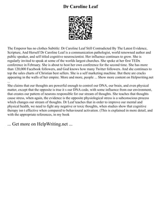 Dr Caroline Leaf
The Emperor has no clothes Subtitle: Dr Caroline Leaf Still Contradicted By The Latest Evidence,
Scripture, And Herself Dr Caroline Leaf is a communication pathologist, world renowned author and
public speaker, and self titled cognitive neuroscientist. Her influence continues to grow. She is
regularly invited to speak at some of the worlds largest churches. She spoke at her first TEDx
conference in February. She is about to host her own conference for the second time. She has more
than 120,000 Facebook followers, and God knows how many Twitter followers. And she continues to
top the sales charts of Christian best sellers. She is a self marketing machine. But there are cracks
appearing in the walls of her empire. More and more, people ... Show more content on Helpwriting.net
...
She claims that our thoughts are powerful enough to control our DNA, our brain, and even physical
matter, except that the opposite is true it s our DNA code, with some influence from our environment,
that creates our pattern of neurons responsible for our stream of thoughts. She teaches that thoughts
cause stress, when again, the evidence is the opposite physiological stress is a subconscious process
which changes our stream of thoughts. Dr Leaf teaches that in order to improve our mental and
physical health, we need to fight any negative or toxic thoughts, when studies show that cognitive
therapy isn t effective when compared to behavioural activation. (This is explained in more detail, and
with the appropriate references, in my book
... Get more on HelpWriting.net ...
 
