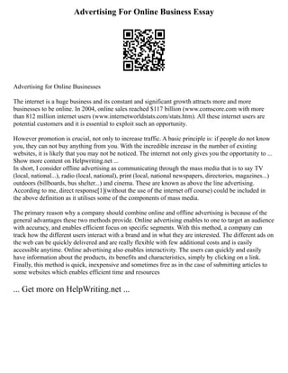 Advertising For Online Business Essay
Advertising for Online Businesses
The internet is a huge business and its constant and significant growth attracts more and more
businesses to be online. In 2004, online sales reached $117 billion (www.comscore.com with more
than 812 million internet users (www.internetworldstats.com/stats.htm). All these internet users are
potential customers and it is essential to exploit such an opportunity.
However promotion is crucial, not only to increase traffic. A basic principle is: if people do not know
you, they can not buy anything from you. With the incredible increase in the number of existing
websites, it is likely that you may not be noticed. The internet not only gives you the opportunity to ...
Show more content on Helpwriting.net ...
In short, I consider offline advertising as communicating through the mass media that is to say TV
(local, national...), radio (local, national), print (local, national newspapers, directories, magazines...)
outdoors (billboards, bus shelter...) and cinema. These are known as above the line advertising.
According to me, direct response[1](without the use of the internet off course) could be included in
the above definition as it utilises some of the components of mass media.
The primary reason why a company should combine online and offline advertising is because of the
general advantages these two methods provide. Online advertising enables to one to target an audience
with accuracy, and enables efficient focus on specific segments. With this method, a company can
track how the different users interact with a brand and in what they are interested. The different ads on
the web can be quickly delivered and are really flexible with few additional costs and is easily
accessible anytime. Online advertising also enables interactivity. The users can quickly and easily
have information about the products, its benefits and characteristics, simply by clicking on a link.
Finally, this method is quick, inexpensive and sometimes free as in the case of submitting articles to
some websites which enables efficient time and resources
... Get more on HelpWriting.net ...
 