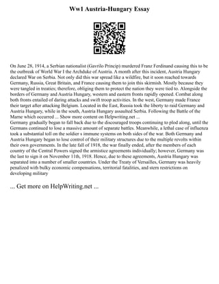 Ww1 Austria-Hungary Essay
On June 28, 1914, a Serbian nationalist (Gavrilo Princip) murdered Franz Ferdinand causing this to be
the outbreak of World War I the Archduke of Austria. A month after this incident, Austria Hungary
declared War on Serbia. Not only did this war spread like a wildfire, but it soon reached towards
Germany, Russia, Great Britain, and France causing them to join this skirmish. Mostly because they
were tangled in treaties; therefore, obliging them to protect the nation they were tied to. Alongside the
borders of Germany and Austria Hungary, western and eastern fronts rapidly opened. Combat along
both fronts entailed of daring attacks and swift troop activities. In the west, Germany made France
their target after attacking Belgium. Located in the East, Russia took the liberty to raid Germany and
Austria Hungary, while in the south, Austria Hungary assaulted Serbia. Following the Battle of the
Marne which occurred ... Show more content on Helpwriting.net ...
Germany gradually began to fall back due to the discouraged troops continuing to plod along, until the
Germans continued to lose a massive amount of separate battles. Meanwhile, a lethal case of influenza
took a substantial toll on the soldier s immune systems on both sides of the war. Both Germany and
Austria Hungary began to lose control of their military structures due to the multiple revolts within
their own governments. In the late fall of 1918, the war finally ended, after the members of each
country of the Central Powers signed the armistice agreements individually; however, Germany was
the last to sign it on November 11th, 1918. Hence, due to these agreements, Austria Hungary was
separated into a number of smaller countries. Under the Treaty of Versailles, Germany was heavily
penalized with bulky economic compensations, territorial fatalities, and stern restrictions on
developing military
... Get more on HelpWriting.net ...
 