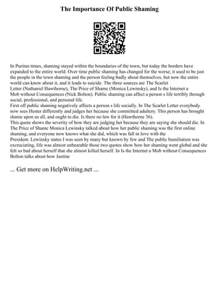 The Importance Of Public Shaming
In Puritan times, shaming stayed within the boundaries of the town, but today the borders have
expanded to the entire world. Over time public shaming has changed for the worse; it used to be just
the people in the town shaming and the person feeling badly about themselves, but now the entire
world can know about it, and it leads to suicide. The three sources are The Scarlet
Letter (Nathaniel Hawthorne), The Price of Shame (Monica Lewinsky), and Is the Internet a
Mob without Consequences (Nick Bolton). Public shaming can affect a person s life terribly through
social, professional, and personal life.
First off public shaming negatively affects a person s life socially. In The Scarlet Letter everybody
now sees Hester differently and judges her because she committed adultery. This person has brought
shame upon us all, and ought to die. Is there no law for it (Hawthorne 36).
This quote shows the severity of how they are judging her because they are saying she should die. In
The Price of Shame Monica Lewinsky talked about how her public shaming was the first online
shaming, and everyone now knows what she did, which was fall in love with the
President. Lewinsky states I was seen by many but known by few and The public humiliation was
excruciating, life was almost unbearable those two quotes show how her shaming went global and she
felt so bad about herself that she almost killed herself. In Is the Internet a Mob without Consequences
Bolton talks about how Justine
... Get more on HelpWriting.net ...
 