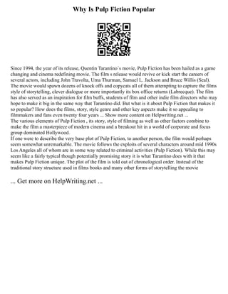 Why Is Pulp Fiction Popular
Since 1994, the year of its release, Quentin Tarantino´s movie, Pulp Fiction has been hailed as a game
changing and cinema redefining movie. The film s release would revive or kick start the careers of
several actors, including John Travolta, Uma Thurman, Samuel L. Jackson and Bruce Willis (Seal).
The movie would spawn dozens of knock offs and copycats all of them attempting to capture the films
style of storytelling, clever dialogue or more importantly its box office returns (Labrecque). The film
has also served as an inspiration for film buffs, students of film and other indie film directors who may
hope to make it big in the same way that Tarantino did. But what is it about Pulp Fiction that makes it
so popular? How does the films, story, style genre and other key aspects make it so appealing to
filmmakers and fans even twenty four years ... Show more content on Helpwriting.net ...
The various elements of Pulp Fiction , its story, style of filming as well as other factors combine to
make the film a masterpiece of modern cinema and a breakout hit in a world of corporate and focus
group dominated Hollywood.
If one were to describe the very base plot of Pulp Fiction, to another person, the film would perhaps
seem somewhat unremarkable. The movie follows the exploits of several characters around mid 1990s
Los Angeles all of whom are in some way related to criminal activities (Pulp Fiction). While this may
seem like a fairly typical though potentially promising story it is what Tarantino does with it that
makes Pulp Fiction unique. The plot of the film is told out of chronological order. Instead of the
traditional story structure used in films books and many other forms of storytelling the movie
... Get more on HelpWriting.net ...
 