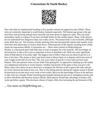 Concussions In Youth Hockey
New rules that are implemented resulting in less penalty minutes for aggressive play (Mick). These
rules are extremely important in youth hockey, bantams especially. The bantam age group is the age
most boys start growing and get more muscular and more prone to aggressive play. This can cause
tremendous injury to a player if one does not think before he hits another player. Many of the players
do not understand how dangerous these acts really can be. The human body is not invincible, although
many think they are. The increase of body checking rules has decreased the injuries that usually come
from these hits about three to twelve times lower. Fifteen percent of the injuries resulting from a body
check are concussions (Mick). Concussions are ... Show more content on Helpwriting.net ...
Hockey is a fast paced sport with little time to react or prepare for a hit correctly. The knowledge of
knowing how to take a hit is just as important on how to distribute a hit. Both can cause significant
harm to both players if not done right. The biggest rule to follow when you are about to get hit is to
have a low base. This means to have your knees bent at about ninety or so degrees and to put most of
your weight on the ball of your foot. This way your center of gravity is lower and you have more
balance. This also protects more of your limbs from getting hit. As opposed to standing up with makes
you unbalanced and prone to worse injuries. Another crucial part of the game is how you give a hit.
Many clinics have been set up to show how to properly hit, but boys tend to ignore the rules and just
try to hit someone has hard as they can. This is why during practice during the regular season it should
be practiced on at least once every week or two weeks. But even the knowledge of how to hit and how
to take a hit isn t enough. Proper stretching and strength training has proven to strengthen muscles and
to allow flexibility and decrease injuries (Mick). More players should take advantage of doing a full,
warm up before a game. This decreases chance of injury while also increasing the performance of the
... Get more on HelpWriting.net ...
 