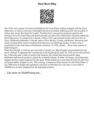 Dust Bowl Dbq
The 1930s were seasons of extensive hardship on the Great Plains. Settlers managed with the Great
Depression, as well as with years of droughts that dove an already suffering society into an attack of
tireless dust storms that lasted for months. The Dust bowl conveyed an enormous agrarian and
monetary hit to the Great Plains and destroyed what was left of the United States Economy during the
Great Depression. It continued for a decade, 1930 to 1939, and wrecked ranches and lives all over
Texas, Oklahoma panhandles, Colorado, parts of New Mexico, Canada, and Kansas. Monstrous dust
storms wrecked pretty much everything from harvests, overwhelming ranches, in such a way it
crushed the income and careers of thousands of farmers. In 1930, climate ... Show more content on
Helpwriting.net ...
When they thought it could not get worse than it already was, Black Sunday, demonstrated just how
bad it could get. It appeared like a normal day at the beginning but April 14, 1935 was no conventional
day. Following quite a while of serious tidy tempests, the climate had cleared and the range
inhabitants had moved outside to exploit the wonderful climate. In under 10 minutes, the temperature
dropped and the winged creatures became quiet. Winds kicked up to more than 60 miles for each hour
and perceivability dropped to zero. That evening, a monstrous cloud cleared over the Great Plains. It
was 1000 miles in length and exploded at velocities to 100 miles for every hour. It was made of
300,000 tons of clean whipped from the beginning northern
... Get more on HelpWriting.net ...
 
