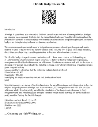 Flexible Budget Research
Introduction
A budget is considered as a standard to facilitate control work activities of the organization. Budgets
are planning tools prepared firstly to start the period being budgeted. Valuable information about the
performance contains of the difference between the actual results and the planning budgets. Therefore,
budgets are both planning tools and performance evaluation.
The most common important element in budget is some measure of anticipated output such as the
number of units to be produce, the number of units to be sold, the cost of good sold_direct material,
direct labor, overhead cost,.. need in production, selling and administrative expenses,....
The flexible budget is a performance evaluation tool ... Show more content on Helpwriting.net ...
3. Determine the actual volume of output achieved. 4. Before a flexible budget can be produced,
managers must identify fixed costs and variable costs. Fixed costs are costs which will not increase or
decrease over a given range of activity. Variable costs are costs which will increase or decrease over a
given range of activity.
Management have identified that the following budgeted costs are fixed:
Direct labor = $8,400
Overheads = $53,000
Identifying the expected variable cost per unit produced and sold:
[pic]
Now that managers are aware of the fixed costs and the variable costs per unit it is possible to flex the
original budget to produce a budget cost allowance for 1,000 units produced and sold. For the costs
which are wholly fixed or wholly variable the calculation of the budget cost allowance is fairly
straightforward. The remaining costs are semi variable, which means that they are partly fixed and
partly variable. Setting the flexible budget:
| |Variable cost/unit |Level 1 |Level 2 |
|Units of production | |1,000 |1,200 |
|Variable cost: | | | |
|_direct
... Get more on HelpWriting.net ...
 