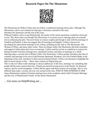Research Paper On The Moonstone
The Moonstone by Wilkie Collins does not follow a traditional marriage driven plot. Although The
Moonstone s plot is not centered on marriage, it becomes essential to the story.
Introduce the characters and the aim of the essay
Without Franklin s drive to get Rachel back, the matter of the stolen moonstone would have been put
to rest. This shows that even though The Moonstone is a mystery novel, marriage plays an essential
role in enhancing the plot. The novel looks at various couples and though it ends with the marriage of
Franklin and Rachel, it does not suggest that all marriages end happily. Collins is known for
developing his ideas about marriage in his writing, including novels such as The Moonstone, The
Woman in White, and many other works. There are things within The Moonstone that both contradict
and support Collins ideas and views on marriage. Collins used his novels as a platform to express his
feeling towards Victorian marriage laws, unmarried woman, and ideas on marriage as a whole.
Marriage plays a crucial role in Wilkie Collins The Moonstone. Collins quickly introduces the idea of
romance and marriage in his novel with Rosanna Spearman. Rosanna s love for Franklin Blake in the
beginning of the story introduces Collins unconventional beliefs. Collins uses Rosanna to highlight the
idea of social classes in this ... Show more content on Helpwriting.net ...
This is why in Collins works marriage is always addressed. At the time, marriage was something that
people did for more reasons than love. People got married to keep power in the family, for financial
reasons, and for social acceptance. Collins did not agree with these reasons for marriage. This is very
different than today s society, but was very normal at the time. WHO IS THIS INTRODUCE HIM
James Hammerton explains Victorian marriage laws in his academic article titled Victorian Marriage
and the Law of Matrimonial Cruelty. In this article Hammerton
... Get more on HelpWriting.net ...
 