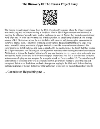 The Discovery Of The Corona Project Essay
The Corona project was developed from the 1946 Operation Crossroads where the US government
was conducting and underwater testing in the bikini islands. The US government was interested in
studying the effects of an underwater nuclear explosion on a naval fleet so they took decommissioned
Navy ships and set them up above the area of the explosion. To observe the test the US sent a large
amount of RB 29 airplanes above the test site laden with cameras and photographic reconnaissance
experts to operate them. The effects of the explosion were so devastating that the naval ships were
tossed around like they were made of paper. Walter Levison like many others that observed this
experiment were WWII veterans and were so appalled by the destruction of the bomb that they wanted
the US government to start focusing on how to prevent war rather than creating more nuclear weapons
At this time in history the threat of a third world war was foremost on everyone s mind as the cold war
between the Soviet Union and the US was heating up. There was a real fear at this time that the soviet
union was developing nuclear weapons for a surprise attack on Europe and the US. The actual strength
and numbers of the soviet army was a secret and the US government wanted to know the size and
strength of their forces. Traditional methods of on ground spying in the 1940 s did little to shed any
light and airplanes of the day did not have the technology to stay out for extended periods of time to
... Get more on HelpWriting.net ...
 