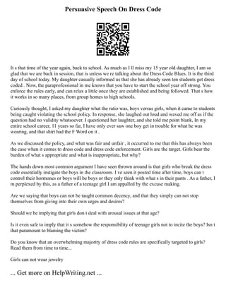 Persuasive Speech On Dress Code
It s that time of the year again, back to school. As much as I ll miss my 15 year old daughter, I am so
glad that we are back in session, that is unless we re talking about the Dress Code Blues. It is the third
day of school today. My daughter casually informed us that she has already seen ten students get dress
coded . Now, the paraprofessional in me knows that you have to start the school year off strong. You
enforce the rules early, and can relax a little once they are established and being followed. That s how
it works in so many places, from group homes to high schools.
Curiously thought, I asked my daughter what the ratio was, boys versus girls, when it came to students
being caught violating the school policy. In response, she laughed out loud and waved me off as if the
question had no validity whatsoever. I questioned her laughter, and she told me point blank, In my
entire school career, 11 years so far, I have only ever saw one boy get in trouble for what he was
wearing, and that shirt had the F Word on it .
As we discussed the policy, and what was fair and unfair , it occurred to me that this has always been
the case when it comes to dress code and dress code enforcement. Girls are the target. Girls bear the
burden of what s appropriate and what is inappropriate, but why?
The hands down most common argument I have seen thrown around is that girls who break the dress
code essentially instigate the boys in the classroom. I ve seen it posted time after time, boys can t
control their hormones or boys will be boys or they only think with what s in their pants . As a father, I
m perplexed by this, as a father of a teenage girl I am appalled by the excuse making.
Are we saying that boys can not be taught common decency, and that they simply can not stop
themselves from giving into their own urges and desires?
Should we be implying that girls don t deal with arousal issues at that age?
Is it even safe to imply that it s somehow the responsibility of teenage girls not to incite the boys? Isn t
that paramount to blaming the victim?
Do you know that an overwhelming majority of dress code rules are specifically targeted to girls?
Read them from time to time...
Girls can not wear jewelry
... Get more on HelpWriting.net ...
 