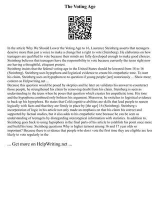 The Voting Age
In the article Why We Should Lower the Voting Age to 16, Laurence Steinberg asserts that teenagers
deserve more than just a voice to make a change but a right to vote (Steinberg). He elaborates on how
teenagers are qualified to vote because their minds are fully developed enough to make good choices.
Steinberg believes that teenagers have the responsibility to vote because currently the teens right now
are having a thoughtful, eloquent protest.
Steinberg insists that the federal voting age in the United States should be lowered from 18 to 16
(Steinberg). Steinberg uses hypophora and logistical evidence to create his empathetic tone. To start
his claim, Steinberg uses an hypophora to to question if young people [are] notoriously ... Show more
content on Helpwriting.net ...
Because this question would be posed by skeptics and he later on validates his answer to counteract
those people, he strengthened his claim by removing doubt from his claim. Steinberg is seen as
understanding to the teens when he poses that question which creates his empathetic tone. His tone
and the hypophora combined only bolsters his argument. Moreover, he switches to logistical evidence
to back up his hypophora. He states that Cold cognitive abilities are skills that lead people to reason
logically with facts and that they are firmly in place by [the age] 16 (Steinberg). Steinberg s
incorporation of logic in his article not only made an emphasis on that his claim his correct and
supported by factual studies, but it also adds to his empathetic tone because he can be seen as
understanding of teenagers by disregarding stereotypical information with statistics. In addition to,
Steinberg goes back to using hypophora in the final parts of his article to establish his point once more
and build his tone. Steinberg questions Why is higher turnout among 16 and 17 year olds so
important? Because there is evidence that people who don t vote the first time they are eligible are less
likely to vote regularly in the
... Get more on HelpWriting.net ...
 