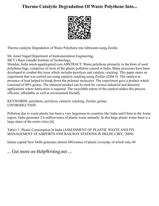 Thermo Catalytic Degradation Of Waste Polythene Into...
Thermo catalytic Degradation of Waste Polythene into lubricants using Zeolite
Mr. Amol Vagad Department of Instrumentation Engineering,
MCT s Rajiv Gandhi Institute of Technology,
Mumbai, India amolvagad@gmail.com ABSTRACT: Waste polythene primarily in the form of used
polythene bags, comprises of most of the plastic pollution caused in India. Many processes have been
developed to combat this issue which includes pyrolysis and catalytic cracking. This paper states an
experiment that was carried out using catalytic cracking using Zeolite (ZSM 5). The catalyst in
presence of heat helped to break down the polymer molecules. The experiment gave a product which
consisted of 80% grease. The obtained product can be used for various industrial and domestic
applications where lubrication is required. The recyclable nature of the catalyst makes this process
efficient, affordable as well as environment friendly.
KEYWORDS: polythene, pyrolysis, catalytic cracking, Zeolite, grease.
I.INTRODUCTION
Pollution due to waste plastic has been a very largeissue in countries like India and China in the Asian
region. India generates 5.6 million tones of plastic waste annually. In this large plastic waste there is a
large share of the metro cities [4].
Table1.1: Plastic Consumption In India (ASSESSMENT OF PLASTIC WASTE AND ITS
MANAGEMENT AT AIRPORTS AND RAILWAY STATIONS IN DELHI, CBFC, 2009)
Indian capital New Delhi generates almost 690 tonnes of plastic everyday of which only 40
... Get more on HelpWriting.net ...
 