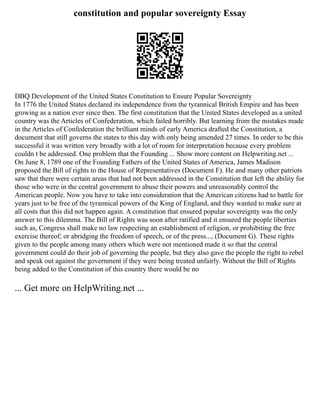 constitution and popular sovereignty Essay
DBQ Development of the United States Constitution to Ensure Popular Sovereignty
In 1776 the United States declared its independence from the tyrannical British Empire and has been
growing as a nation ever since then. The first constitution that the United States developed as a united
country was the Articles of Confederation, which failed horribly. But learning from the mistakes made
in the Articles of Confederation the brilliant minds of early America drafted the Constitution, a
document that still governs the states to this day with only being amended 27 times. In order to be this
successful it was written very broadly with a lot of room for interpretation because every problem
couldn t be addressed. One problem that the Founding ... Show more content on Helpwriting.net ...
On June 8, 1789 one of the Founding Fathers of the United States of America, James Madison
proposed the Bill of rights to the House of Representatives (Document F). He and many other patriots
saw that there were certain areas that had not been addressed in the Constitution that left the ability for
those who were in the central government to abuse their powers and unreasonably control the
American people. Now you have to take into consideration that the American citizens had to battle for
years just to be free of the tyrannical powers of the King of England, and they wanted to make sure at
all costs that this did not happen again. A constitution that ensured popular sovereignty was the only
answer to this dilemma. The Bill of Rights was soon after ratified and it ensured the people liberties
such as, Congress shall make no law respecting an establishment of religion, or prohibiting the free
exercise thereof; or abridging the freedom of speech, or of the press..., (Document G). These rights
given to the people among many others which were not mentioned made it so that the central
government could do their job of governing the people, but they also gave the people the right to rebel
and speak out against the government if they were being treated unfairly. Without the Bill of Rights
being added to the Constitution of this country there would be no
... Get more on HelpWriting.net ...
 
