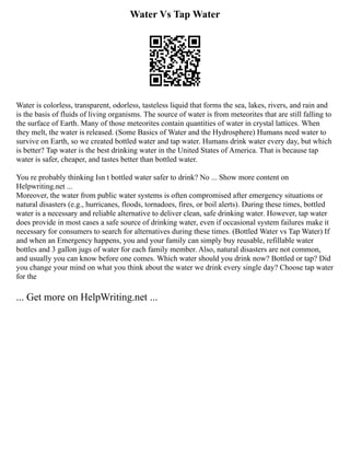 Water Vs Tap Water
Water is colorless, transparent, odorless, tasteless liquid that forms the sea, lakes, rivers, and rain and
is the basis of fluids of living organisms. The source of water is from meteorites that are still falling to
the surface of Earth. Many of those meteorites contain quantities of water in crystal lattices. When
they melt, the water is released. (Some Basics of Water and the Hydrosphere) Humans need water to
survive on Earth, so we created bottled water and tap water. Humans drink water every day, but which
is better? Tap water is the best drinking water in the United States of America. That is because tap
water is safer, cheaper, and tastes better than bottled water.
You re probably thinking Isn t bottled water safer to drink? No ... Show more content on
Helpwriting.net ...
Moreover, the water from public water systems is often compromised after emergency situations or
natural disasters (e.g., hurricanes, floods, tornadoes, fires, or boil alerts). During these times, bottled
water is a necessary and reliable alternative to deliver clean, safe drinking water. However, tap water
does provide in most cases a safe source of drinking water, even if occasional system failures make it
necessary for consumers to search for alternatives during these times. (Bottled Water vs Tap Water) If
and when an Emergency happens, you and your family can simply buy reusable, refillable water
bottles and 3 gallon jugs of water for each family member. Also, natural disasters are not common,
and usually you can know before one comes. Which water should you drink now? Bottled or tap? Did
you change your mind on what you think about the water we drink every single day? Choose tap water
for the
... Get more on HelpWriting.net ...
 