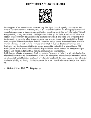How Women Are Treated in India
In many parts of the world females still have very little rights. Indeed, equality between men and
women have been accepted by the majority of the developed countries, but developing countries still
struggle to see women as equals to men, and India is one of the worst. Currently, the Indian National
Congress Party is only 10% female, limiting the say women get. In India, women are definitely not
seen as equals to men are being treated like second rate citizens. It also really says something about
the inequality in a country when its women are so used to being treated badly most of them do not
even recognize that they have rights. In India, men were always valued more than women, which is
why an estimated ten million female foetuses are aborted every year. The lack of females in areas
leads to crimes like human trafficking for sexual reasons like giving birth to more children. Old
traditions and beliefs are the main reasons to why millions of female foetuses are aborted every year,
but it is also the reason behind bride burning, another serious issue in India.
Bride burning, also known as dowry death occurs quite frequently in India. It is when the husband or
the in laws decide that the dowry the bride offers is not enough and demands more. If the bride refuses
or is financially not able to increase her dowry, she is tortured until she either agrees or dies; otherwise
she is murdered by her family . The husbands and the in laws usually disguise the deaths as accidents
or
... Get more on HelpWriting.net ...
 