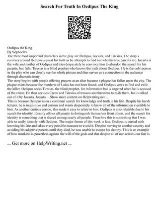 Search For Truth In Oedipus The King
Oedipus the King
By Sophocles
The three most important characters in the play are Oedipus, Jocasta, and Tiresias. The story s
revolves around Oedipus s quest for truth as he attempts to find out who his true parents are. Jocasta is
the wife and mother of Oedipus and tries desperately to convince him to abandon the search for his
parents, but fails. Tiresias is a blind prophet who knows the truth about Oedipus. He is the only person
in the play who can clearly see the whole picture and thus serves as a connection to the audience
through dramatic irony.
The story begins with people offering prayers at an altar because a plague has fallen upon the city. The
plague exists because the murderer of Laius has not been found, and Oedipus vows to find and exile
the killer. Oedipus seeks Tiresias, the blind prophet, for information but is angered when he is accused
of the crime. He then accuses Creon and Tiresias of treason and threatens to exile them, but is talked
out of it by Jocasta. Jocasta ... Show more content on Helpwriting.net ...
This is because Oedipus is on a continual search for knowledge and truth in his life. Despite his harsh
temper, he is inquisitive and curious and wants desperately to know all of the information available to
him. As another curious person, this made it easy to relate to him. Oedipus is also relatable due to his
search for identity. Identity allows all people to distinguish themselves from others, and the search for
identity is something that is shared among nearly all people. Therefore this is something that I was
able to easily identify with Oedipus. The major theme of this work is fate. Oedipus is cursed with
knowing his fate and takes every possible measure to avoid it. Despite moving to another country and
avoiding his adoptive parents until they died, he was unable to escape his destiny. This is an example
of how mankind is powerless against the will of the gods and that despite all of our actions our fate is
... Get more on HelpWriting.net ...
 