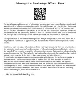 Advantages And Disadvantages Of Smart Phone
The world has evolved into an Age of Information where there are more comprehensive, complex and
accessible web of information that can be found in the world than ever has existed before. Technology
is emerging at an astounding rate and it is continuously developing new types of entertainment and
services that were unthinkable ten years ago. At this age, the process of human interaction has evolved
into a sophisticated one, particularly with the existence of current communication tools such as instant
text messages and video calling which is deem as a common and usual means of interaction.
The rapid advances of our time can be encapsulated through smartphones, a palm sized device that is
integrated with vast amount of applications, has the remarkable potential of making its user become
smarter.
Smartphone users can access information on almost every topic imaginable. They just have to make a
few taps on the smartphone and boundless amount of information can be retrieved instantly within a
few seconds. If one is unable to search for information, they can post their questions online and get the
answer from someone else. The availability and variety of applications in the smartphone have made it
become a more powerful device since ... Show more content on Helpwriting.net ...
Texting has become as a primary tool of communication while having a face to face conversation is
seen as secondary method of communication in students daily life. This scenario can simply be
observed in a school canteen where it has become a common sight to see students placing their
smartphones beside their plate at the start of their meal and having the habit to refer to it frequently.
Students priority to have a face to face interaction with their friends have dwindled and their attention
has been diverted to their smartphone. This device has indeed leeches on its owner as it constantly
demanded them to give precedence and attention to
... Get more on HelpWriting.net ...
 