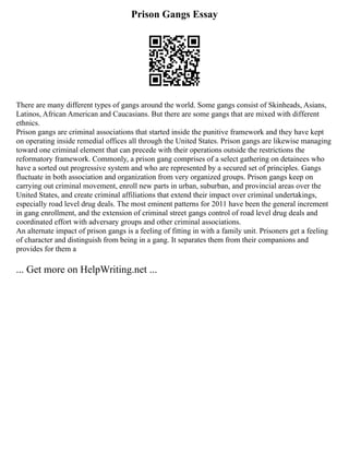 Prison Gangs Essay
There are many different types of gangs around the world. Some gangs consist of Skinheads, Asians,
Latinos, African American and Caucasians. But there are some gangs that are mixed with different
ethnics.
Prison gangs are criminal associations that started inside the punitive framework and they have kept
on operating inside remedial offices all through the United States. Prison gangs are likewise managing
toward one criminal element that can precede with their operations outside the restrictions the
reformatory framework. Commonly, a prison gang comprises of a select gathering on detainees who
have a sorted out progressive system and who are represented by a secured set of principles. Gangs
fluctuate in both association and organization from very organized groups. Prison gangs keep on
carrying out criminal movement, enroll new parts in urban, suburban, and provincial areas over the
United States, and create criminal affiliations that extend their impact over criminal undertakings,
especially road level drug deals. The most eminent patterns for 2011 have been the general increment
in gang enrollment, and the extension of criminal street gangs control of road level drug deals and
coordinated effort with adversary groups and other criminal associations.
An alternate impact of prison gangs is a feeling of fitting in with a family unit. Prisoners get a feeling
of character and distinguish from being in a gang. It separates them from their companions and
provides for them a
... Get more on HelpWriting.net ...
 