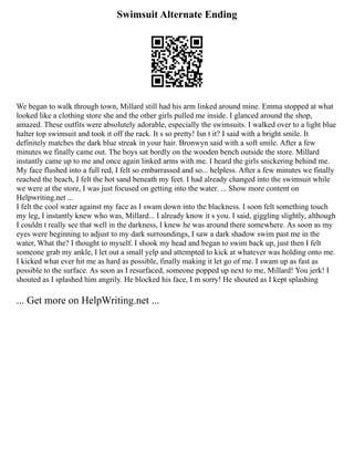Swimsuit Alternate Ending
We began to walk through town, Millard still had his arm linked around mine. Emma stopped at what
looked like a clothing store she and the other girls pulled me inside. I glanced around the shop,
amazed. These outfits were absolutely adorable, especially the swimsuits. I walked over to a light blue
halter top swimsuit and took it off the rack. It s so pretty! Isn t it? I said with a bright smile. It
definitely matches the dark blue streak in your hair. Bronwyn said with a soft smile. After a few
minutes we finally came out. The boys sat bordly on the wooden bench outside the store. Millard
instantly came up to me and once again linked arms with me. I heard the girls snickering behind me.
My face flushed into a full red, I felt so embarrassed and so... helpless. After a few minutes we finally
reached the beach, I felt the hot sand beneath my feet. I had already changed into the swimsuit while
we were at the store, I was just focused on getting into the water. ... Show more content on
Helpwriting.net ...
I felt the cool water against my face as I swam down into the blackness. I soon felt something touch
my leg, I instantly knew who was, Millard... I already know it s you. I said, giggling slightly, although
I couldn t really see that well in the darkness, I knew he was around there somewhere. As soon as my
eyes were beginning to adjust to my dark surroundings, I saw a dark shadow swim past me in the
water, What the? I thought to myself. I shook my head and began to swim back up, just then I felt
someone grab my ankle, I let out a small yelp and attempted to kick at whatever was holding onto me.
I kicked what ever hit me as hard as possible, finally making it let go of me. I swam up as fast as
possible to the surface. As soon as I resurfaced, someone popped up next to me, Millard! You jerk! I
shouted as I splashed him angrily. He blocked his face, I m sorry! He shouted as I kept splashing
... Get more on HelpWriting.net ...
 
