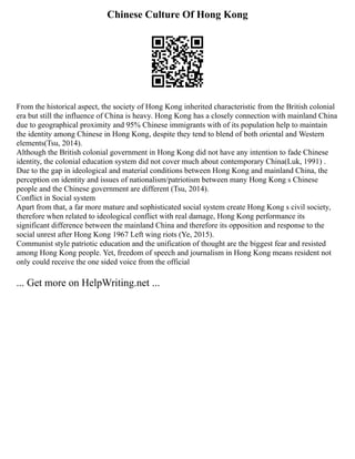 Chinese Culture Of Hong Kong
From the historical aspect, the society of Hong Kong inherited characteristic from the British colonial
era but still the influence of China is heavy. Hong Kong has a closely connection with mainland China
due to geographical proximity and 95% Chinese immigrants with of its population help to maintain
the identity among Chinese in Hong Kong, despite they tend to blend of both oriental and Western
elements(Tsu, 2014).
Although the British colonial government in Hong Kong did not have any intention to fade Chinese
identity, the colonial education system did not cover much about contemporary China(Luk, 1991) .
Due to the gap in ideological and material conditions between Hong Kong and mainland China, the
perception on identity and issues of nationalism/patriotism between many Hong Kong s Chinese
people and the Chinese government are different (Tsu, 2014).
Conflict in Social system
Apart from that, a far more mature and sophisticated social system create Hong Kong s civil society,
therefore when related to ideological conflict with real damage, Hong Kong performance its
significant difference between the mainland China and therefore its opposition and response to the
social unrest after Hong Kong 1967 Left wing riots (Ye, 2015).
Communist style patriotic education and the unification of thought are the biggest fear and resisted
among Hong Kong people. Yet, freedom of speech and journalism in Hong Kong means resident not
only could receive the one sided voice from the official
... Get more on HelpWriting.net ...
 