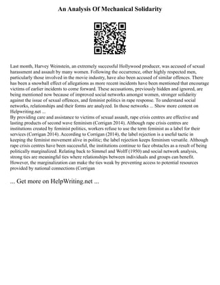 An Analysis Of Mechanical Solidarity
Last month, Harvey Weinstein, an extremely successful Hollywood producer, was accused of sexual
harassment and assault by many women. Following the occurrence, other highly respected men,
particularly those involved in the movie industry, have also been accused of similar offences. There
has been a snowball effect of allegations as more recent incidents have been mentioned that encourage
victims of earlier incidents to come forward. These accusations, previously hidden and ignored, are
being mentioned now because of improved social networks amongst women, stronger solidarity
against the issue of sexual offences, and feminist politics in rape response. To understand social
networks, relationships and their forms are analyzed. In those networks ... Show more content on
Helpwriting.net ...
By providing care and assistance to victims of sexual assault, rape crisis centres are effective and
lasting products of second wave feminism (Corrigan 2014). Although rape crisis centres are
institutions created by feminist politics, workers refuse to use the term feminist as a label for their
services (Corrigan 2014). According to Corrigan (2014), the label rejection is a useful tactic in
keeping the feminist movement alive in politic; the label rejection keeps feminism versatile. Although
rape crisis centres have been successful, the institutions continue to face obstacles as a result of being
politically marginalized. Relating back to Simmel and Wolff (1950) and social network analysis,
strong ties are meaningful ties where relationships between individuals and groups can benefit.
However, the marginalization can make the ties weak by preventing access to potential resources
provided by national connections (Corrigan
... Get more on HelpWriting.net ...
 