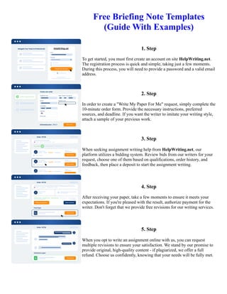 Free Briefing Note Templates
(Guide With Examples)
1. Step
To get started, you must first create an account on site HelpWriting.net.
The registration process is quick and simple, taking just a few moments.
During this process, you will need to provide a password and a valid email
address.
2. Step
In order to create a "Write My Paper For Me" request, simply complete the
10-minute order form. Provide the necessary instructions, preferred
sources, and deadline. If you want the writer to imitate your writing style,
attach a sample of your previous work.
3. Step
When seeking assignment writing help from HelpWriting.net, our
platform utilizes a bidding system. Review bids from our writers for your
request, choose one of them based on qualifications, order history, and
feedback, then place a deposit to start the assignment writing.
4. Step
After receiving your paper, take a few moments to ensure it meets your
expectations. If you're pleased with the result, authorize payment for the
writer. Don't forget that we provide free revisions for our writing services.
5. Step
When you opt to write an assignment online with us, you can request
multiple revisions to ensure your satisfaction. We stand by our promise to
provide original, high-quality content - if plagiarized, we offer a full
refund. Choose us confidently, knowing that your needs will be fully met.
Free Briefing Note Templates (Guide With Examples) Free Briefing Note Templates (Guide With Examples)
 