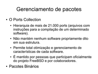 Gerenciamento de pacotes
●   O Ports Collection
    ●   Hierarquia de mais de 21.000 ports (arquivos com
        instruções para a compilação de um determinado
        software).
    ●   Não mantém nenhum software propriamente dito
        em sua estrutura.
    ●   Permite total otimização e gerenciamento de
        características de cada software.
    ●   É mantido por pessoas que participam oficialmente
        do projeto FreeBSD e por colaboradores.
●   Pacotes Binários
 