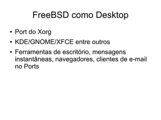 FreeBSD como Desktop
●   Port do Xorg
●   KDE/GNOME/XFCE entre outros
●   Ferramentas de escritório, mensagens
    instantâneas, navegadores, clientes de e-mail
    no Ports
 