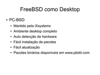 FreeBSD como Desktop
●   PC-BSD
    ●   Mantido pela iXsystems
    ●   Ambiente desktop completo
    ●   Auto detecção de hardware
    ●   Fácil instalação de pacotes
    ●   Fácil atualização
    ●   Pacotes binários disponíveis em www.pbidir.com
 
