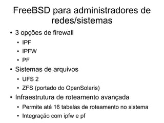 FreeBSD para administradores de
           redes/sistemas
●   3 opções de firewall
    ●   IPF
    ●   IPFW
    ●   PF
●   Sistemas de arquivos
    ●   UFS 2
    ●   ZFS (portado do OpenSolaris)
●   Infraestrutura de roteamento avançada
    ●   Permite até 16 tabelas de roteamento no sistema
    ●   Integração com ipfw e pf
 