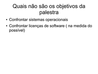 Quais não são os objetivos da
               palestra
●   Confrontar sistemas operacionais
●   Confrontar licenças de software ( na medida do
    possível)
 