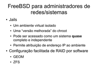 FreeBSD para administradores de
           redes/sistemas
●   Jails
    ●   Um ambiente virtual isolado
    ●   Uma “versão melhorada” do chroot
    ●   Pode ser acessado como um sistema quase
        completo e independente
    ●   Permite atribuição de endereço IP ao ambiente
●   Configuração facilitada de RAID por software
    ●   GEOM
    ●   ZFS
 
