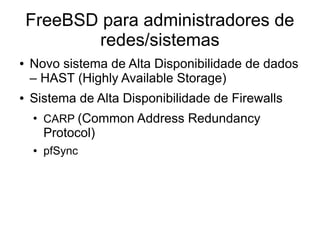 FreeBSD para administradores de
           redes/sistemas
●   Novo sistema de Alta Disponibilidade de dados
    – HAST (Highly Available Storage)
●   Sistema de Alta Disponibilidade de Firewalls
    ●
        CARP (Common Address Redundancy
        Protocol)
    ●   pfSync
 