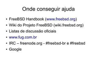 Onde conseguir ajuda
●   FreeBSD Handbook (www.freebsd.org)
●   Wiki do Projeto FreeBSD (wiki.freebsd.org)
●   Listas de discussão oficiais
●   www.fug.com.br
●   IRC – freenode.org - #freebsd-br e #freebsd
●   Google
 