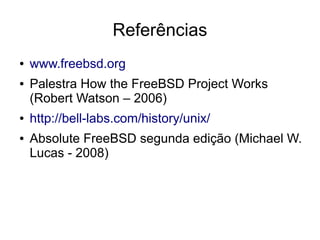 Referências
●   www.freebsd.org
●   Palestra How the FreeBSD Project Works
    (Robert Watson – 2006)
●   http://bell-labs.com/history/unix/
●   Absolute FreeBSD segunda edição (Michael W.
    Lucas - 2008)
 
