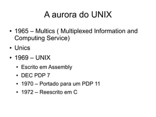 A aurora do UNIX
●   1965 – Multics ( Multiplexed Information and
    Computing Service)
●   Unics
●   1969 – UNIX
    ●   Escrito em Assembly
    ●   DEC PDP 7
    ●   1970 – Portado para um PDP 11
    ●   1972 – Reescrito em C
 