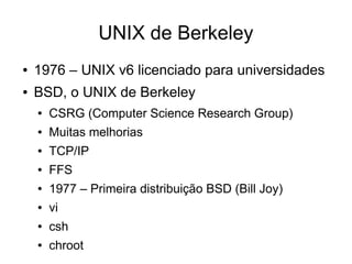UNIX de Berkeley
●   1976 – UNIX v6 licenciado para universidades
●   BSD, o UNIX de Berkeley
    ●   CSRG (Computer Science Research Group)
    ●   Muitas melhorias
    ●   TCP/IP
    ●   FFS
    ●   1977 – Primeira distribuição BSD (Bill Joy)
    ●   vi
    ●   csh
    ●   chroot
 