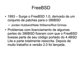 FreeBSD
●   1993 – Surge o FreeBSD 1.0, derivado de um
    conjunto de patches para o 386BSD
    ●   Jordan Hubbard/Nate Williams/Rod Grimes
●   Problemas com licenciamento de algumas
    partes do 386BSD fizeram com que o FreeBSD
    tivesse parte de seu código portado do 4.4BSD
    Lite e parte totalmente reescrita. Depois de
    muito trabalho a versão 2.0 foi lançada.
 
