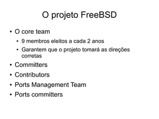 O projeto FreeBSD
●   O core team
    ●   9 membros eleitos a cada 2 anos
    ●   Garantem que o projeto tomará as direções
        corretas
●   Committers
●   Contributors
●   Ports Management Team
●   Ports committers
 