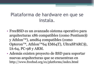 Plataforma de hardware en que se
              instala.

• FreeBSD es un avanzado sistema operativo para
  arquitecturas x86 compatibles (como Pentium®
  y Athlon™), amd64 compatibles (como
  Opteron™, Athlon™64 EM64T), UltraSPARC®,
  IA-64, PC-98 y ARM.
• Además existen proyecto de BSD para soportar
  nuevas arquitecturas que se encuentran en
 http://www.freebsd.org/es/platforms/index.html
 