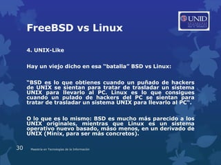 FreeBSD vs Linux

     4. UNIX-Like


     Hay un viejo dicho en esa “batalla” BSD vs Linux:


     “BSD es lo que obtienes cuando un puñado de hackers
     de UNIX se sientan para tratar de trasladar un sistema
     UNIX para llevarlo al PC. Linux es lo que consigues
     cuando un pulado de hackers del PC se sientan para
     tratar de trasladar un sistema UNIX para llevarlo al PC“.


     O lo que es lo mismo: BSD es mucho más parecido a los
     UNIX originales, mientras que Linux es un sistema
     operativo nuevo basado, máso menos, en un derivado de
     UNIX (Minix, para ser más concretos).

30    Maestría en Tecnologías de la Información
 