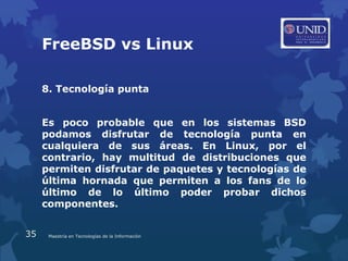 FreeBSD vs Linux

     8. Tecnología punta


     Es poco probable que en los sistemas BSD
     podamos disfrutar de tecnología punta en
     cualquiera de sus áreas. En Linux, por el
     contrario, hay multitud de distribuciones que
     permiten disfrutar de paquetes y tecnologías de
     última hornada que permiten a los fans de lo
     último de lo último poder probar dichos
     componentes.


35    Maestría en Tecnologías de la Información
 
